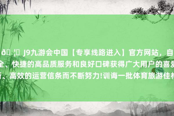 🦄J9九游会中国【专享线路进入】官方网站，自创建以来，以稳定、安全、快捷的高品质服务和良好口碑获得广大用户的喜爱和认可。秉承创新、高效的运营信条而不断努力!训诲一批体育旅游佳构澄澈和体育研学澄澈-中国(九游会)官方网站