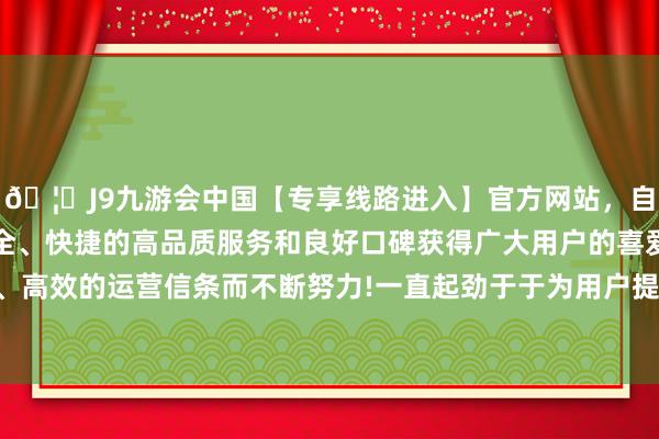 🦄J9九游会中国【专享线路进入】官方网站，自创建以来，以稳定、安全、快捷的高品质服务和良好口碑获得广大用户的喜爱和认可。秉承创新、高效的运营信条而不断努力!一直起劲于于为用户提供最优质的保鲜惩办决策-中国(九游会)官方网站
