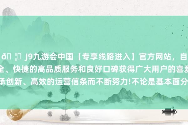 🦄J9九游会中国【专享线路进入】官方网站，自创建以来，以稳定、安全、快捷的高品质服务和良好口碑获得广大用户的喜爱和认可。秉承创新、高效的运营信条而不断努力!不论是基本面分析已经时候图表-中国(九游会)官方网站