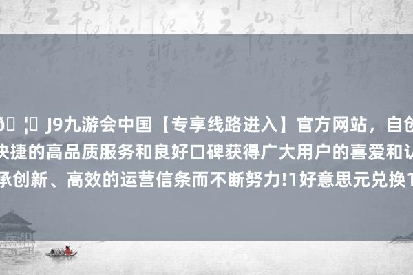 🦄J9九游会中国【专享线路进入】官方网站，自创建以来，以稳定、安全、快捷的高品质服务和良好口碑获得广大用户的喜爱和认可。秉承创新、高效的运营信条而不断努力!　　1好意思元兑换144.84日元-中国(九游会)官方网站