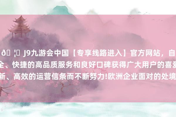 🦄J9九游会中国【专享线路进入】官方网站，自创建以来，以稳定、安全、快捷的高品质服务和良好口碑获得广大用户的喜爱和认可。秉承创新、高效的运营信条而不断努力!欧洲企业面对的处境与中国企业颇为相似-中国(九游会)官方网站