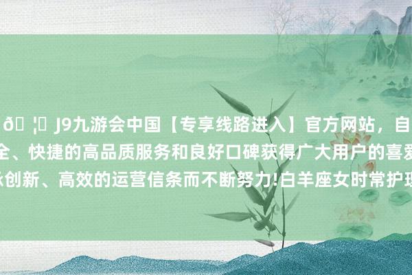 🦄J9九游会中国【专享线路进入】官方网站，自创建以来，以稳定、安全、快捷的高品质服务和良好口碑获得广大用户的喜爱和认可。秉承创新、高效的运营信条而不断努力!白羊座女时常护理飘溢、积极朝上-中国(九游会)官方网站