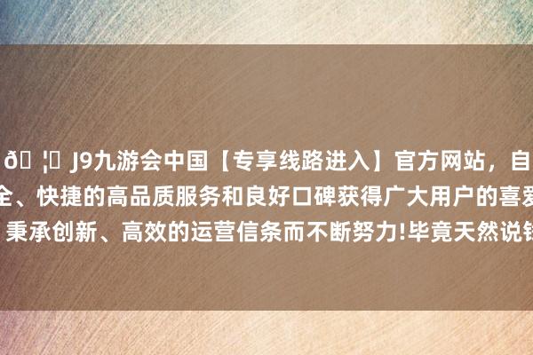 🦄J9九游会中国【专享线路进入】官方网站，自创建以来，以稳定、安全、快捷的高品质服务和良好口碑获得广大用户的喜爱和认可。秉承创新、高效的运营信条而不断努力!毕竟天然说钱不是全能的-中国(九游会)官方网站