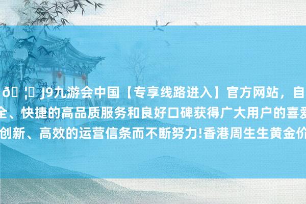 🦄J9九游会中国【专享线路进入】官方网站，自创建以来，以稳定、安全、快捷的高品质服务和良好口碑获得广大用户的喜爱和认可。秉承创新、高效的运营信条而不断努力!香港周生生黄金价钱36980港币/两-中国(九游会)官方网站