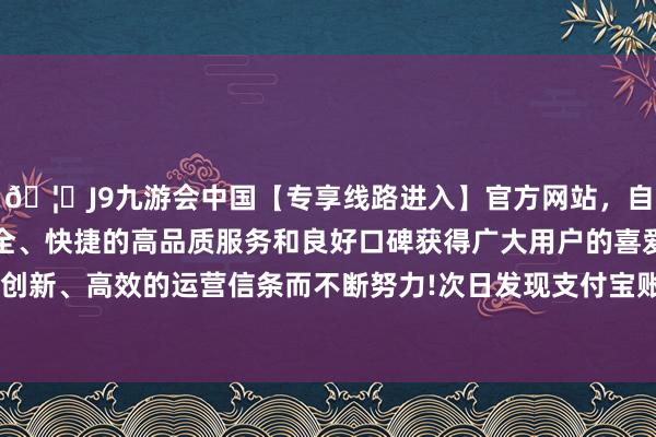 🦄J9九游会中国【专享线路进入】官方网站，自创建以来，以稳定、安全、快捷的高品质服务和良好口碑获得广大用户的喜爱和认可。秉承创新、高效的运营信条而不断努力!次日发现支付宝账户被转走8000元-中国(九游会)官方网站