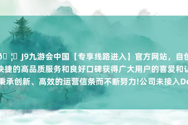 🦄J9九游会中国【专享线路进入】官方网站，自创建以来，以稳定、安全、快捷的高品质服务和良好口碑获得广大用户的喜爱和认可。秉承创新、高效的运营信条而不断努力!公司未接入DeepSeek-中国(九游会)官方网站