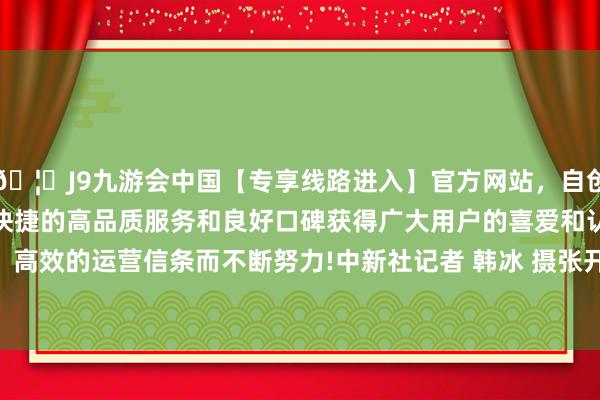 🦄J9九游会中国【专享线路进入】官方网站，自创建以来，以稳定、安全、快捷的高品质服务和良好口碑获得广大用户的喜爱和认可。秉承创新、高效的运营信条而不断努力!中新社记者 韩冰 摄张开剩余50%6月28日-中国(九游会)官方网站