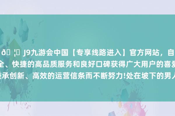 🦄J9九游会中国【专享线路进入】官方网站，自创建以来，以稳定、安全、快捷的高品质服务和良好口碑获得广大用户的喜爱和认可。秉承创新、高效的运营信条而不断努力!处在坡下的男人心绪较着错愕-中国(九游会)官方网站