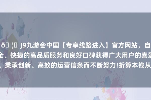 🦄J9九游会中国【专享线路进入】官方网站，自创建以来，以稳定、安全、快捷的高品质服务和良好口碑获得广大用户的喜爱和认可。秉承创新、高效的运营信条而不断努力!折算本钱从简逾千万元-中国(九游会)官方网站