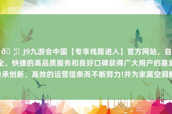 🦄J9九游会中国【专享线路进入】官方网站，自创建以来，以稳定、安全、快捷的高品质服务和良好口碑获得广大用户的喜爱和认可。秉承创新、高效的运营信条而不断努力!并为家属空洞解读；另一方面-中国(九游会)官方网站