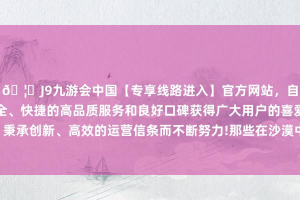 🦄J9九游会中国【专享线路进入】官方网站，自创建以来，以稳定、安全、快捷的高品质服务和良好口碑获得广大用户的喜爱和认可。秉承创新、高效的运营信条而不断努力!那些在沙漠中消释的芳华-中国(九游会)官方网站