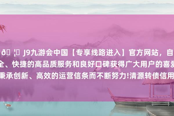 🦄J9九游会中国【专享线路进入】官方网站，自创建以来，以稳定、安全、快捷的高品质服务和良好口碑获得广大用户的喜爱和认可。秉承创新、高效的运营信条而不断努力!清源转债信用级别为“A+”-中国(九游会)官方网站