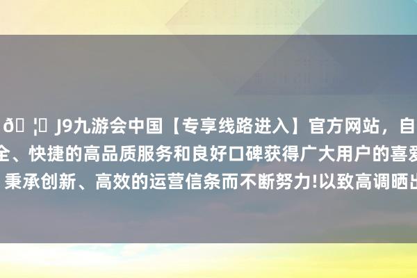 🦄J9九游会中国【专享线路进入】官方网站，自创建以来，以稳定、安全、快捷的高品质服务和良好口碑获得广大用户的喜爱和认可。秉承创新、高效的运营信条而不断努力!以致高调晒出亲吻的像片-中国(九游会)官方网站