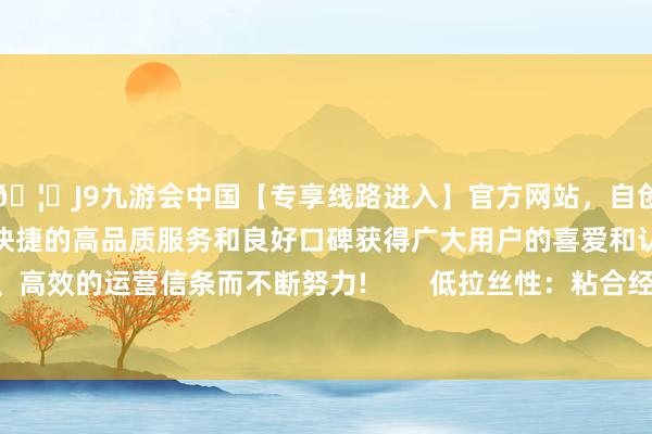 🦄J9九游会中国【专享线路进入】官方网站，自创建以来，以稳定、安全、快捷的高品质服务和良好口碑获得广大用户的喜爱和认可。秉承创新、高效的运营信条而不断努力!        低拉丝性：粘合经过中不易酿成拉丝-中国(九游会)官方网站