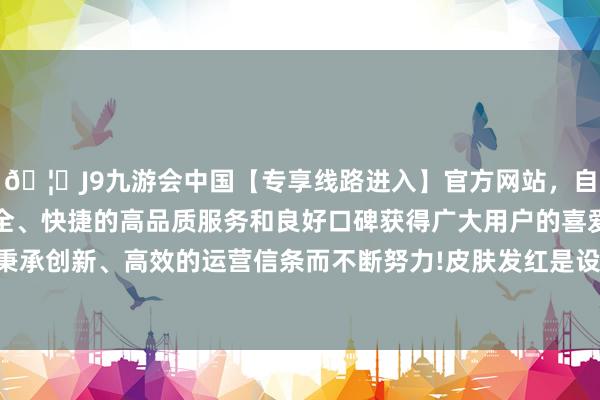 🦄J9九游会中国【专享线路进入】官方网站，自创建以来，以稳定、安全、快捷的高品质服务和良好口碑获得广大用户的喜爱和认可。秉承创新、高效的运营信条而不断努力!皮肤发红是设立技术的困扰-中国(九游会)官方网站