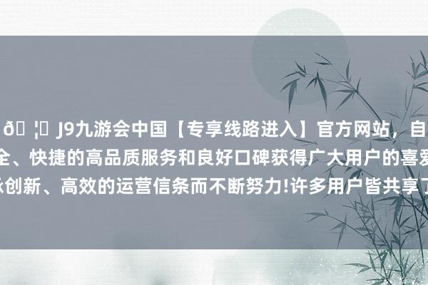 🦄J9九游会中国【专享线路进入】官方网站，自创建以来，以稳定、安全、快捷的高品质服务和良好口碑获得广大用户的喜爱和认可。秉承创新、高效的运营信条而不断努力!许多用户皆共享了我方的使用感受-中国(九游会)官方网站