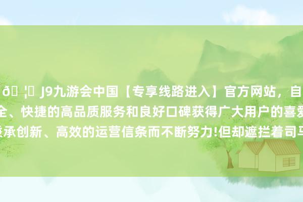 🦄J9九游会中国【专享线路进入】官方网站，自创建以来，以稳定、安全、快捷的高品质服务和良好口碑获得广大用户的喜爱和认可。秉承创新、高效的运营信条而不断努力!但却遮拦着司马徽艰深的聪惠-中国(九游会)官方网站