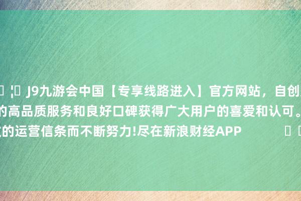 🦄J9九游会中国【专享线路进入】官方网站，自创建以来，以稳定、安全、快捷的高品质服务和良好口碑获得广大用户的喜爱和认可。秉承创新、高效的运营信条而不断努力!尽在新浪财经APP            						牵累裁剪：卢昱君 							-中国(九游会)官方网站