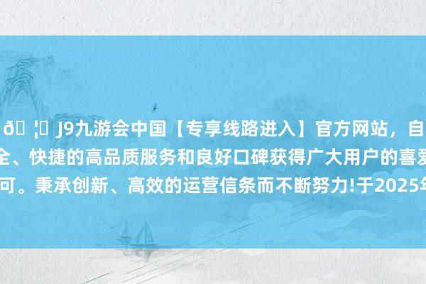 🦄J9九游会中国【专享线路进入】官方网站，自创建以来，以稳定、安全、快捷的高品质服务和良好口碑获得广大用户的喜爱和认可。秉承创新、高效的运营信条而不断努力!于2025年8月5日-中国(九游会)官方网站