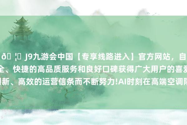 🦄J9九游会中国【专享线路进入】官方网站，自创建以来，以稳定、安全、快捷的高品质服务和良好口碑获得广大用户的喜爱和认可。秉承创新、高效的运营信条而不断努力!AI时刻在高端空调限制的利用束缚深刻-中国(九游会)官方网站