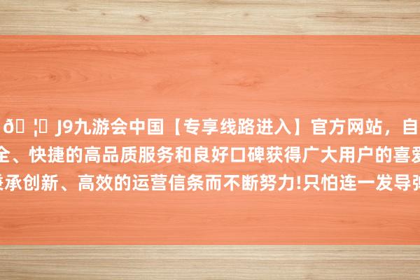 🦄J9九游会中国【专享线路进入】官方网站，自创建以来，以稳定、安全、快捷的高品质服务和良好口碑获得广大用户的喜爱和认可。秉承创新、高效的运营信条而不断努力!只怕连一发导弹的路齐找不到-中国(九游会)官方网站