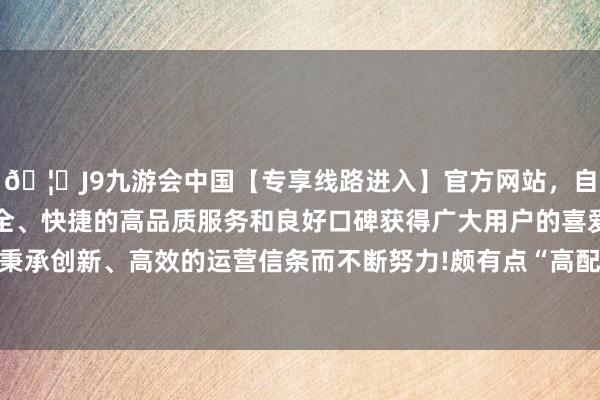 🦄J9九游会中国【专享线路进入】官方网站，自创建以来，以稳定、安全、快捷的高品质服务和良好口碑获得广大用户的喜爱和认可。秉承创新、高效的运营信条而不断努力!颇有点“高配版致力于赛”-中国(九游会)官方网站
