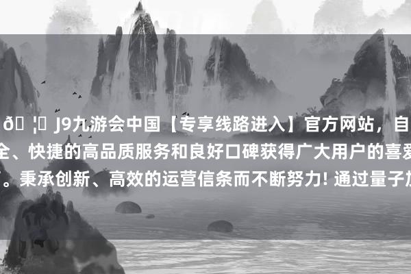 🦄J9九游会中国【专享线路进入】官方网站，自创建以来，以稳定、安全、快捷的高品质服务和良好口碑获得广大用户的喜爱和认可。秉承创新、高效的运营信条而不断努力! 通过量子加密数据链-中国(九游会)官方网站