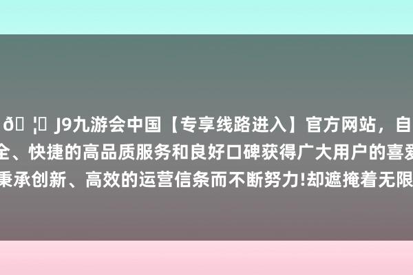 🦄J9九游会中国【专享线路进入】官方网站，自创建以来，以稳定、安全、快捷的高品质服务和良好口碑获得广大用户的喜爱和认可。秉承创新、高效的运营信条而不断努力!却遮掩着无限的矛盾和苦处-中国(九游会)官方网站