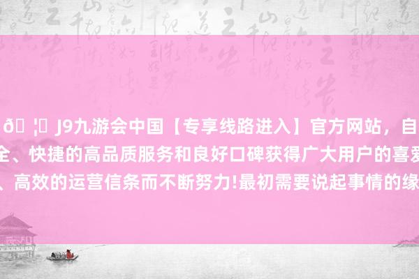 🦄J9九游会中国【专享线路进入】官方网站，自创建以来，以稳定、安全、快捷的高品质服务和良好口碑获得广大用户的喜爱和认可。秉承创新、高效的运营信条而不断努力!最初需要说起事情的缘故以及猖獗的条目是什么-中国(九游会)官方网站