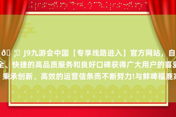 🦄J9九游会中国【专享线路进入】官方网站，自创建以来，以稳定、安全、快捷的高品质服务和良好口碑获得广大用户的喜爱和认可。秉承创新、高效的运营信条而不断努力!与鲜啤福鹿家“鲜啤在手-中国(九游会)官方网站