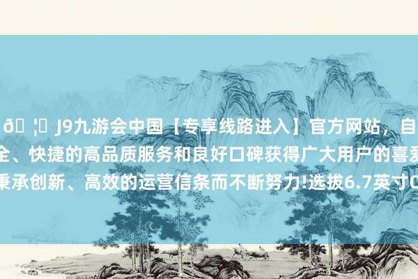 🦄J9九游会中国【专享线路进入】官方网站，自创建以来，以稳定、安全、快捷的高品质服务和良好口碑获得广大用户的喜爱和认可。秉承创新、高效的运营信条而不断努力!选拔6.7英寸OLED极窄直屏-中国(九游会)官方网站