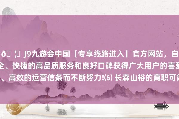 🦄J9九游会中国【专享线路进入】官方网站，自创建以来，以稳定、安全、快捷的高品质服务和良好口碑获得广大用户的喜爱和认可。秉承创新、高效的运营信条而不断努力!⑹ 长森山裕的离职可能激发内阁安然性问题-中国(九游会)官方网站