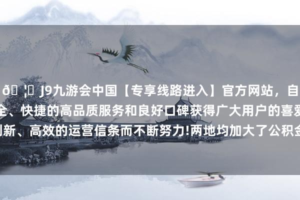 🦄J9九游会中国【专享线路进入】官方网站，自创建以来，以稳定、安全、快捷的高品质服务和良好口碑获得广大用户的喜爱和认可。秉承创新、高效的运营信条而不断努力!两地均加大了公积金对购房的支捏力度-中国(九游会)官方网站