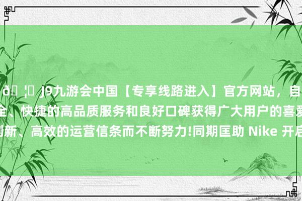 🦄J9九游会中国【专享线路进入】官方网站，自创建以来，以稳定、安全、快捷的高品质服务和良好口碑获得广大用户的喜爱和认可。秉承创新、高效的运营信条而不断努力!同期匡助 Nike 开启了一体化无缝鞋面的新期间-中国(九游会)官方网站