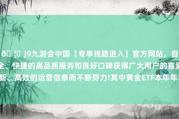 🦄J9九游会中国【专享线路进入】官方网站，自创建以来，以稳定、安全、快捷的高品质服务和良好口碑获得广大用户的喜爱和认可。秉承创新、高效的运营信条而不断努力!其中黄金ETF本年年内收益率在30%傍边-中国(九游会)官方网站