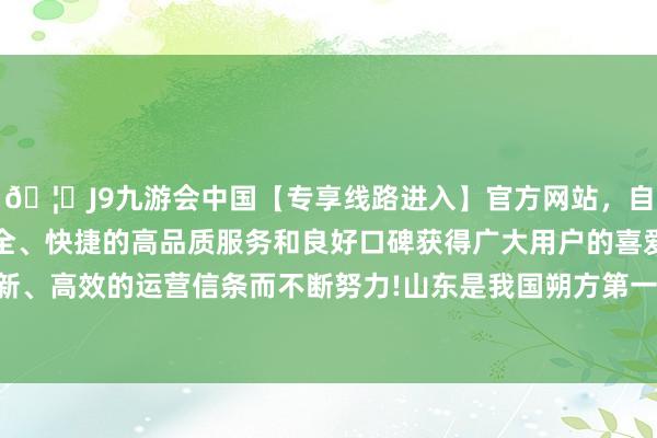 🦄J9九游会中国【专享线路进入】官方网站，自创建以来，以稳定、安全、快捷的高品质服务和良好口碑获得广大用户的喜爱和认可。秉承创新、高效的运营信条而不断努力!　　山东是我国朔方第一、寰球第三的经济大省-中国(九游会)官方网站