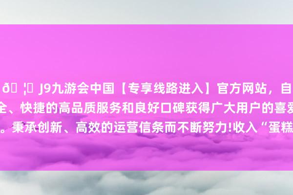 🦄J9九游会中国【专享线路进入】官方网站,自创建以来,以稳定、安全、快捷的高品质服务和良好口碑获得广大用户的喜爱和认可。秉承创新、高效的运营信条而不断努力!收入“蛋糕”越来越大-中国(九游会)官方网站