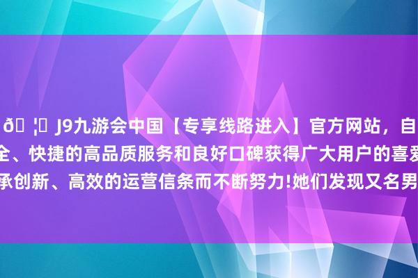 🦄J9九游会中国【专享线路进入】官方网站,自创建以来,以稳定、安全、快捷的高品质服务和良好口碑获得广大用户的喜爱和认可。秉承创新、高效的运营信条而不断努力!她们发现又名男性患者倒在地上-中国(九游会)官方网站
