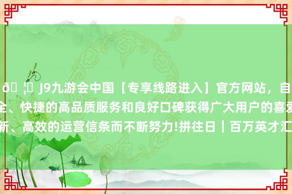 🦄J9九游会中国【专享线路进入】官方网站，自创建以来，以稳定、安全、快捷的高品质服务和良好口碑获得广大用户的喜爱和认可。秉承创新、高效的运营信条而不断努力!拼往日｜百万英才汇南粤百万英才汇南粤-中国(九游会)官方网站