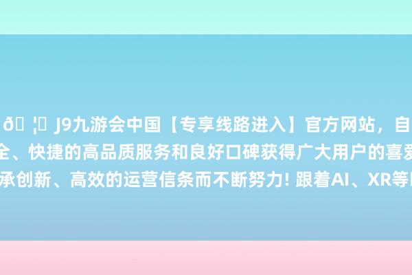 🦄J9九游会中国【专享线路进入】官方网站,自创建以来,以稳定、安全、快捷的高品质服务和良好口碑获得广大用户的喜爱和认可。秉承创新、高效的运营信条而不断努力! 跟着AI、XR等时间的快速发展-中国(九游会)官方网站