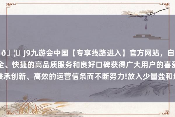 🦄J9九游会中国【专享线路进入】官方网站，自创建以来，以稳定、安全、快捷的高品质服务和良好口碑获得广大用户的喜爱和认可。秉承创新、高效的运营信条而不断努力!放入少量盐和红薯叶煮2分钟-中国(九游会)官方网站