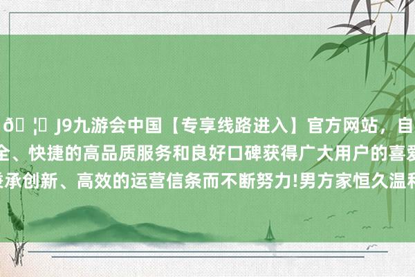 🦄J9九游会中国【专享线路进入】官方网站,自创建以来,以稳定、安全、快捷的高品质服务和良好口碑获得广大用户的喜爱和认可。秉承创新、高效的运营信条而不断努力!男方家恒久温和她的财产情状-中国(九游会)官方网站
