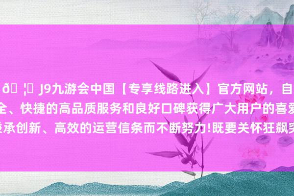 🦄J9九游会中国【专享线路进入】官方网站,自创建以来,以稳定、安全、快捷的高品质服务和良好口碑获得广大用户的喜爱和认可。秉承创新、高效的运营信条而不断努力!既要关怀狂飙突进的现代科技-中国(九游会)官方网站