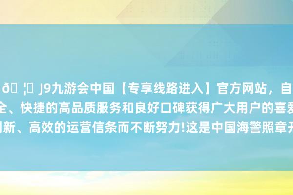 🦄J9九游会中国【专享线路进入】官方网站，自创建以来，以稳定、安全、快捷的高品质服务和良好口碑获得广大用户的喜爱和认可。秉承创新、高效的运营信条而不断努力!这是中国海警照章开展的维权巡航作为-中国(九游会)官方网站