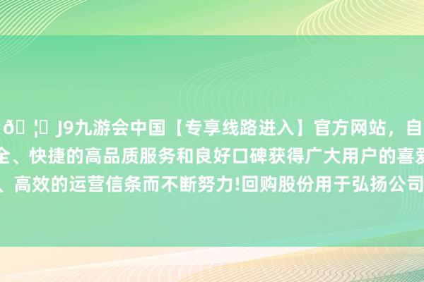🦄J9九游会中国【专享线路进入】官方网站，自创建以来，以稳定、安全、快捷的高品质服务和良好口碑获得广大用户的喜爱和认可。秉承创新、高效的运营信条而不断努力!回购股份用于弘扬公司价值及股东权利而出售-中国(九游会)官方网站