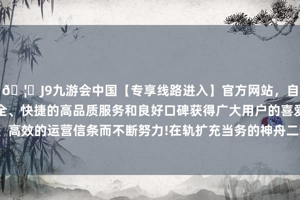 🦄J9九游会中国【专享线路进入】官方网站，自创建以来，以稳定、安全、快捷的高品质服务和良好口碑获得广大用户的喜爱和认可。秉承创新、高效的运营信条而不断努力!在轨扩充当务的神舟二十号航天员乘组顺利灵通“家门”-中国(九游会)官方网站