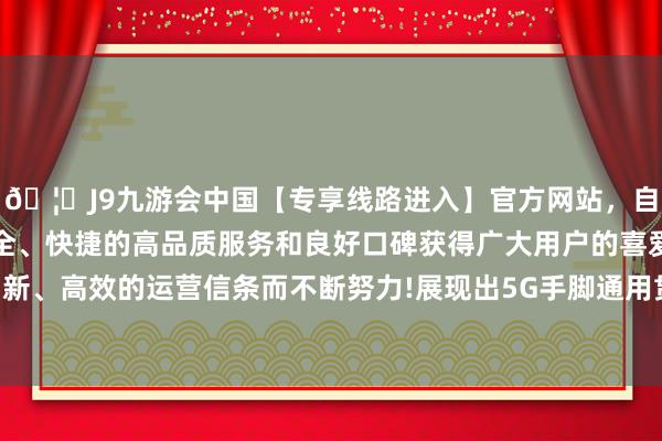 🦄J9九游会中国【专享线路进入】官方网站,自创建以来,以稳定、安全、快捷的高品质服务和良好口碑获得广大用户的喜爱和认可。秉承创新、高效的运营信条而不断努力!展现出5G手脚通用贯穿平台的无边后劲-中国(九游会)官方网站