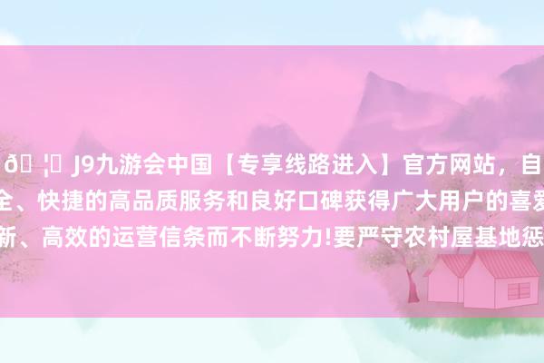 🦄J9九游会中国【专享线路进入】官方网站,自创建以来,以稳定、安全、快捷的高品质服务和良好口碑获得广大用户的喜爱和认可。秉承创新、高效的运营信条而不断努力!要严守农村屋基地惩倡导律策略底线红线-中国(九游会)官方网站