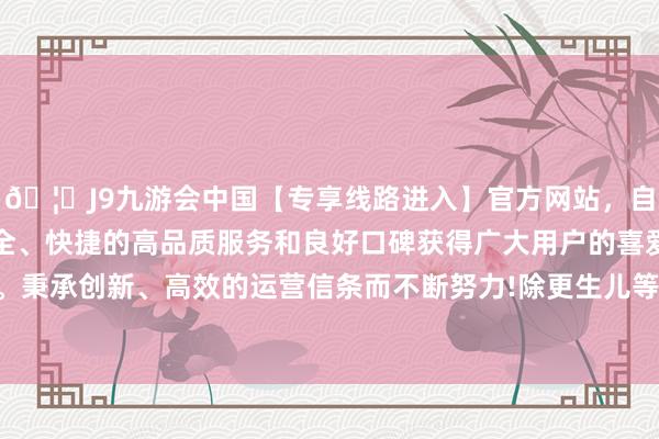 🦄J9九游会中国【专享线路进入】官方网站,自创建以来,以稳定、安全、快捷的高品质服务和良好口碑获得广大用户的喜爱和认可。秉承创新、高效的运营信条而不断努力!除更生儿等极度群体外-中国(九游会)官方网站