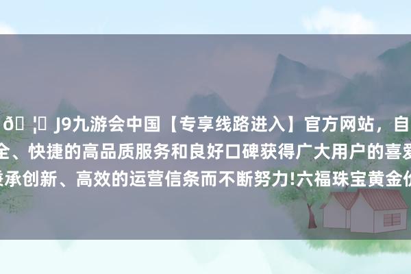 🦄J9九游会中国【专享线路进入】官方网站,自创建以来,以稳定、安全、快捷的高品质服务和良好口碑获得广大用户的喜爱和认可。秉承创新、高效的运营信条而不断努力!六福珠宝黄金价钱1315元/克-中国(九游会)官方网站